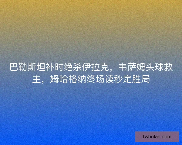 巴勒斯坦补时绝杀伊拉克，韦萨姆头球救主，姆哈格纳终场读秒定胜局
