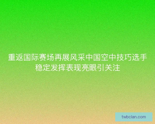 重返国际赛场再展风采中国空中技巧选手稳定发挥表现亮眼引关注