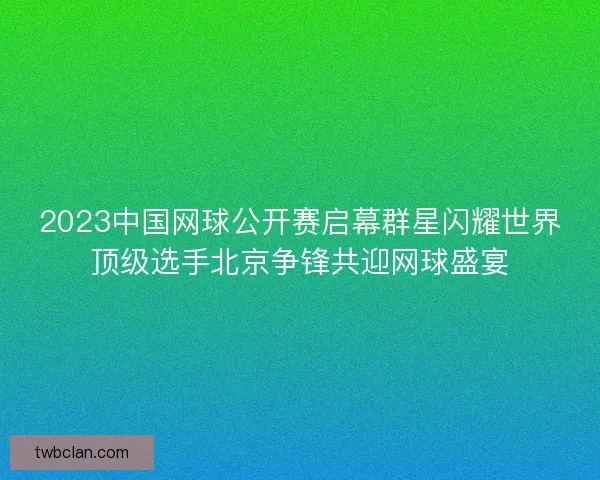 2023中国网球公开赛启幕群星闪耀世界顶级选手北京争锋共迎网球盛宴