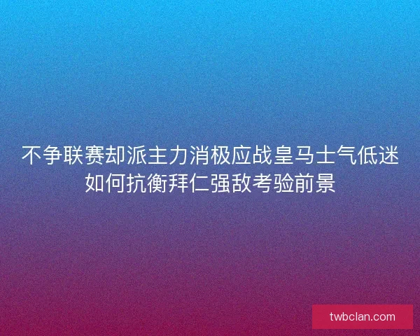 不争联赛却派主力消极应战皇马士气低迷如何抗衡拜仁强敌考验前景